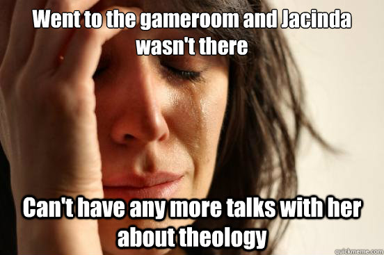 Went to the gameroom and Jacinda wasn't there Can't have any more talks with her about theology  First World Problems