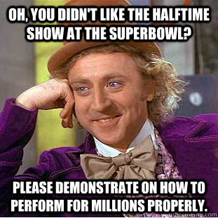 oh, you didn't like the halftime show at the superbowl? please demonstrate on how to perform for millions properly.  Creepy Wonka