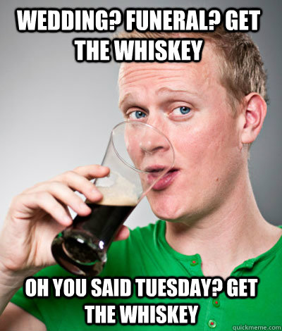 Wedding? funeral? get the whiskey oh you said tuesday? get the whiskey  Extremely Irish guy