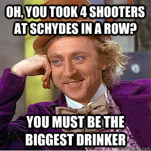 Oh, you took 4 shooters at Schydes in a row? You must be the biggest drinker  Creepy Wonka