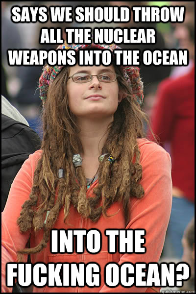 says we should throw all the nuclear weapons into the ocean into the fucking ocean? - says we should throw all the nuclear weapons into the ocean into the fucking ocean?  College Liberal
