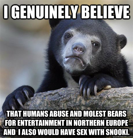 I genuinely believe that humans abuse and molest beaRS FOR ENTERTAINMENT IN NORTHERN EUROPE AND  I ALSO WOULD HAVE SEX WITH SNOOKI.  Confession Bear