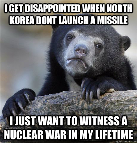 I get disappointed when North Korea dont launch a missile i just want to witness a nuclear war in my lifetime  Confession Bear