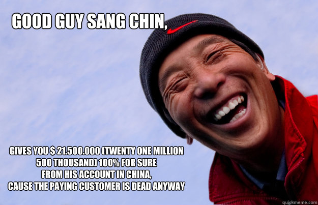 Good guy Sang Chin, gives you $ 21.500.000 (Twenty One Million 500 thousand) 100% for sure
From his account in China,
cause the paying customer is dead anyway - Good guy Sang Chin, gives you $ 21.500.000 (Twenty One Million 500 thousand) 100% for sure
From his account in China,
cause the paying customer is dead anyway  Good Guy Sang Chin