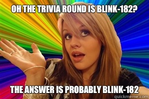 Oh the trivia round is blink-182? The answer is probably blink-182  dumb blonde