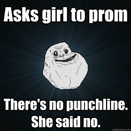 Asks girl to prom There's no punchline. She said no.   Forever Alone