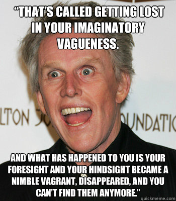  “That’s called getting lost in your imaginatory vagueness.  And what has happened to you is your foresight and your hindsight became a nimble vagrant, disappeared, and you can’t find them anymore.”
 -  “That’s called getting lost in your imaginatory vagueness.  And what has happened to you is your foresight and your hindsight became a nimble vagrant, disappeared, and you can’t find them anymore.”
  CrazyGary