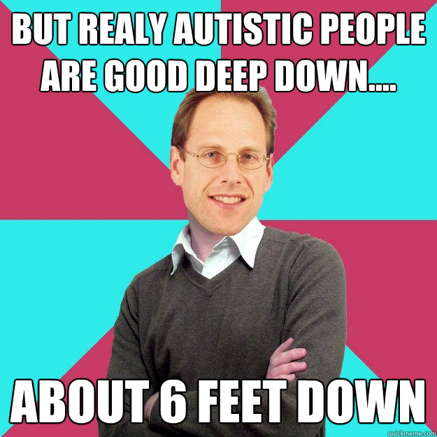 but reALY AUTISTIC PEOPLE ARE GOOD DEEP DOWN.... ABOUT 6 FEET DOWN    Fuck Yeah Privilege Denying Baron-Cohen