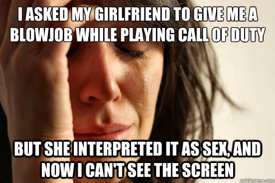 I asked my girlfriend to give me a blowjob while playing Call of Duty But she interpreted it as sex, and now i can't see the screen - I asked my girlfriend to give me a blowjob while playing Call of Duty But she interpreted it as sex, and now i can't see the screen  First World Problems