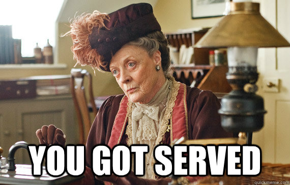  you got served -  you got served  The Dowager Countess