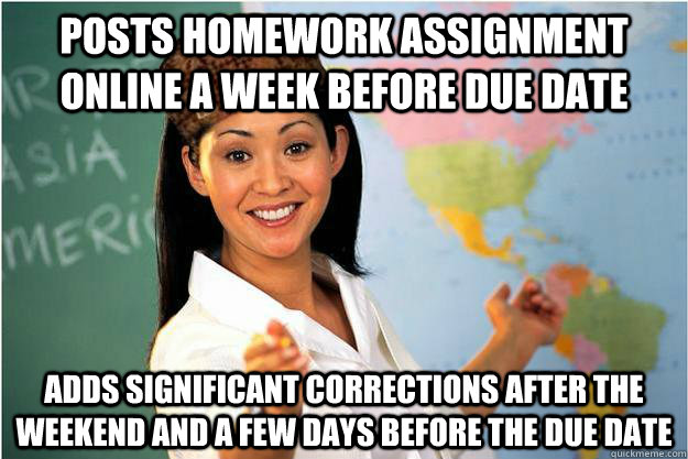 Posts homework assignment online a week before due date Adds significant corrections after the weekend and a few days before the due date  Scumbag Teacher