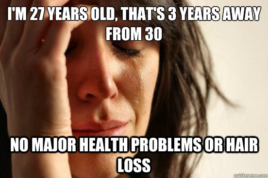 I'm 27 years old, that's 3 years away from 30 no major health problems or hair loss  First World Problems