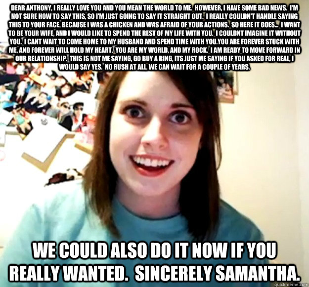 Dear Anthony, I really love you and you mean the world to me.  However, I have some bad news.  I'm not sure how to say this, so I'm Just going to say it straight out.  I really couldn't handle saying this to your face, because I was a chicken and was afra  Overly Attached Girlfriend