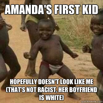 Amanda's first kid hopefully doesn't look like me (that's not racist, her boyfriend is white)  Its friday niggas