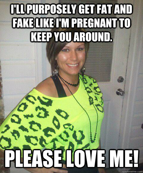 I'll purposely get fat and fake like I'm pregnant to keep you around. Please love me!   Fake pregnancy chick