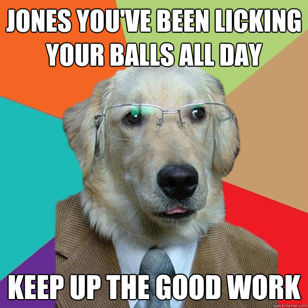 Jones you've been licking your balls all day keep up the good work  Business Dog