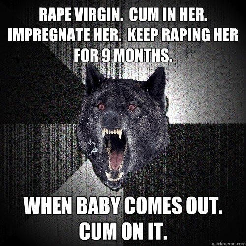 Rape virgin.  Cum in her.  Impregnate her.  Keep raping her for 9 months. When baby comes out.  Cum on it.  Insanity Wolf