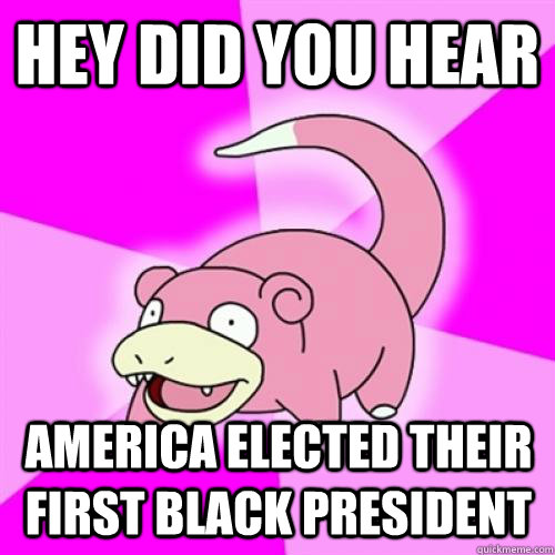 Hey did you hear America elected their first black president  Slow Poke