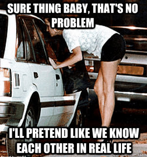 Sure thing baby, that's no problem I'll pretend like we know each other in real life  Karma Whore