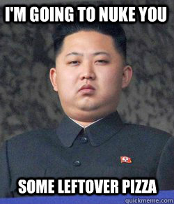 I'm going to nuke you some leftover pizza - I'm going to nuke you some leftover pizza  Fat Kim Jong-Un