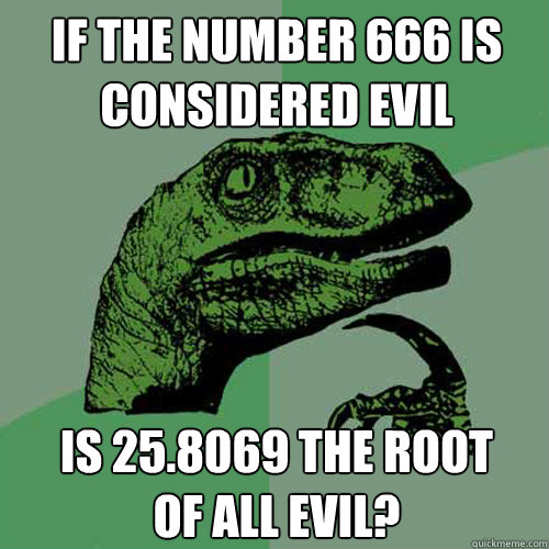 if the number 666 is considered evil is 25.8069 the root
of all evil? - if the number 666 is considered evil is 25.8069 the root
of all evil?  Philosoraptor
