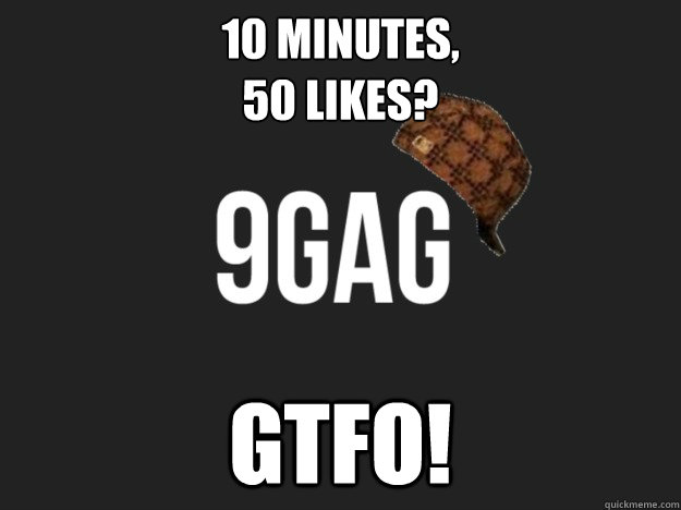 10 minutes, 
50 likes? GTFO!  Scumbag 9gag