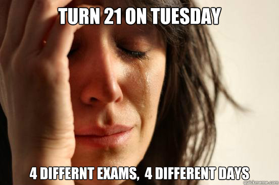 turn 21 on tuesday 4 differnt exams,  4 different days  First World Problems