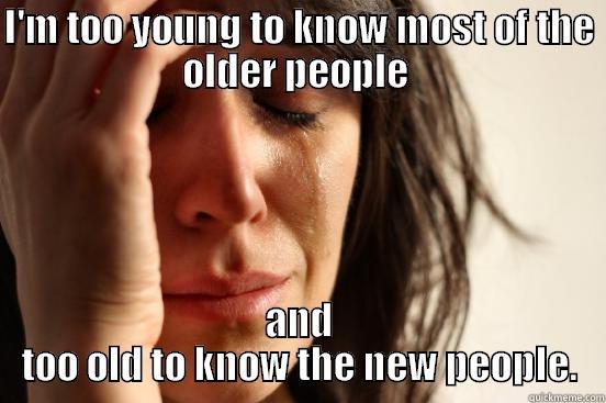 I'M TOO YOUNG TO KNOW MOST OF THE OLDER PEOPLE  AND TOO OLD TO KNOW THE NEW PEOPLE. First World Problems