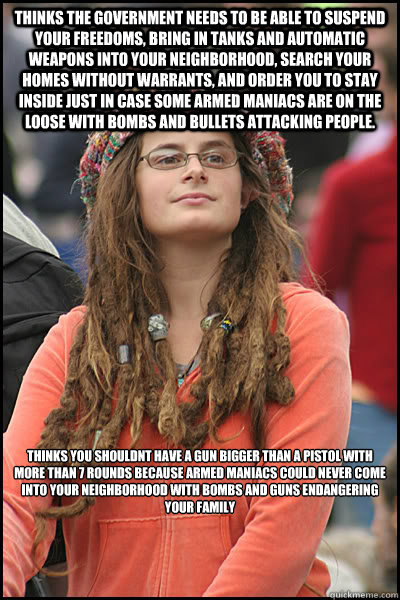 thinks the government needs to be able to suspend your freedoms, bring in tanks and automatic weapons into your neighborhood, search your homes without warrants, and order you to stay inside just in case some armed maniacs are on the loose with bombs and  - thinks the government needs to be able to suspend your freedoms, bring in tanks and automatic weapons into your neighborhood, search your homes without warrants, and order you to stay inside just in case some armed maniacs are on the loose with bombs and   College Liberal