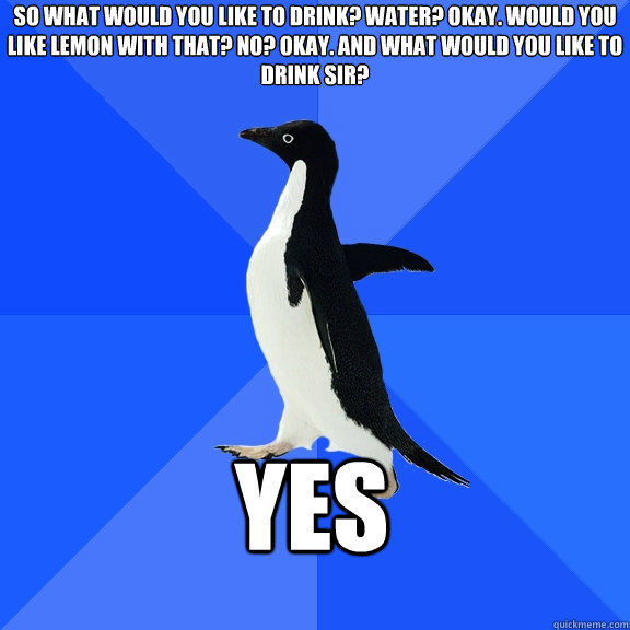 So what would you like to drink? water? okay. would you like lemon with that? no? okay. and what would you like to drink sir? yes  Socially Awkward Penguin