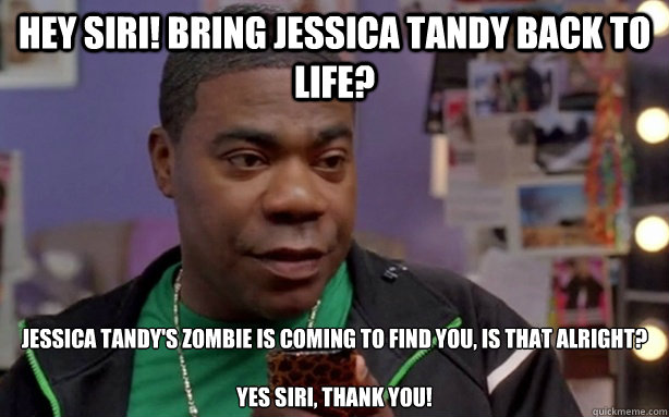 Hey Siri! Bring Jessica Tandy back to life?  Jessica Tandy's zombie is coming to find you, is that alright? 

Yes Siri, Thank you! - Hey Siri! Bring Jessica Tandy back to life?  Jessica Tandy's zombie is coming to find you, is that alright? 

Yes Siri, Thank you!  Tracy Jordan