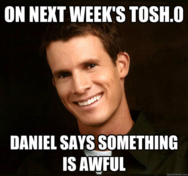 on next week's tosh.0 daniel says something is awful  Daniel Tosh