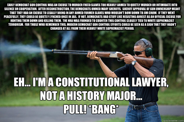 Early Democrat gun control was an excuse to murder freed slaves too heavily armed to quietly murder or intimidate into silence or cooperation.  After reconstruction, the Democrats owned many Sheriffs.  Sheriff approval of gun ownership meant that they had - Early Democrat gun control was an excuse to murder freed slaves too heavily armed to quietly murder or intimidate into silence or cooperation.  After reconstruction, the Democrats owned many Sheriffs.  Sheriff approval of gun ownership meant that they had  Obamas Got A Gun