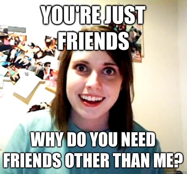 You're just friends Why do you need friends other than me?  Overly Attached Girlfriend