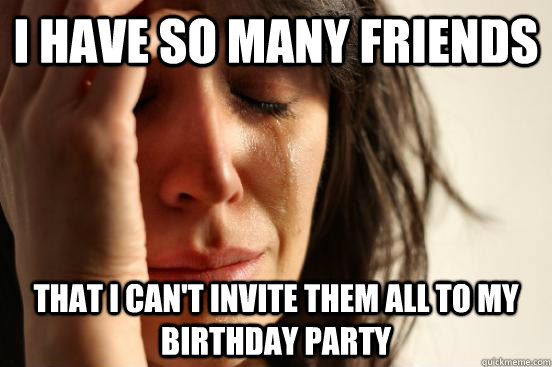 I have so many friends that i can't invite them all to my birthday party  First World Problems