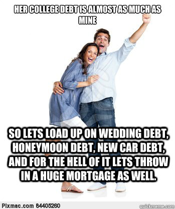 Her college debt is almost as much as mine So lets load up on wedding debt, honeymoon debt, new car debt, and for the hell of it lets throw in a huge mortgage as well. - Her college debt is almost as much as mine So lets load up on wedding debt, honeymoon debt, new car debt, and for the hell of it lets throw in a huge mortgage as well.  Victory Couple