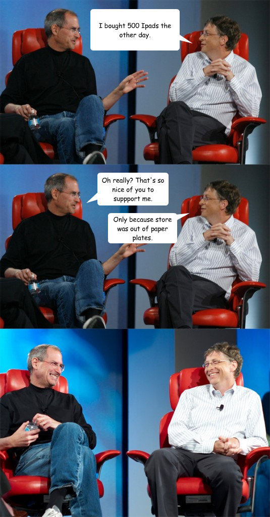 I bought 500 Ipads the other day. Oh really? That's so nice of you to suppport me. Only because store was out of paper plates.  Steve Jobs vs Bill Gates