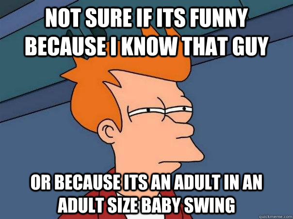 not sure if its funny because i know that guy or because its an adult in an adult size baby swing  Futurama Fry