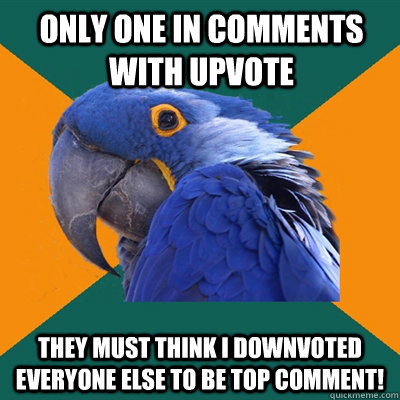 Only one in comments with upvote They must think I downvoted everyone else to be top comment!  Paranoid Parrot