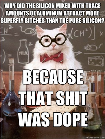 Why did the silicon mixed with trace amounts of aluminum attract more superfly bitches than the pure silicon? Because that shit 
was dope  Chemistry Cat