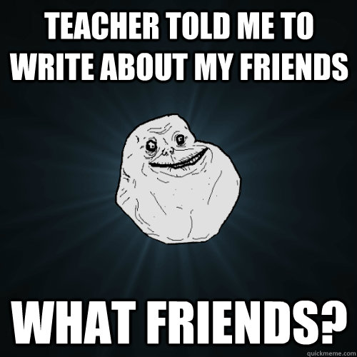 teacher told me to write about my friends what friends?  Forever Alone