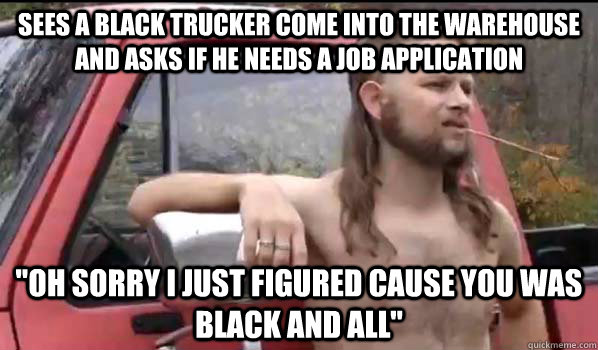 Sees a black trucker come into the warehouse and asks if he needs a job application 