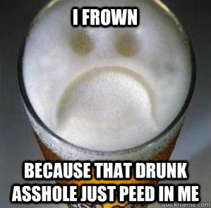 I frown  because that drunk asshole just peed in me  Confession Beer