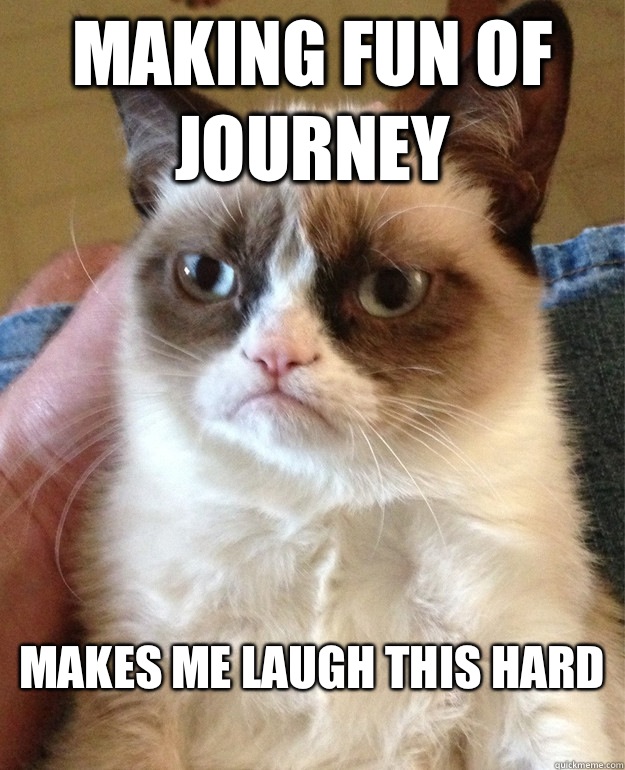 Making fun of Journey Makes me laugh this hard
  Grumpy Cat