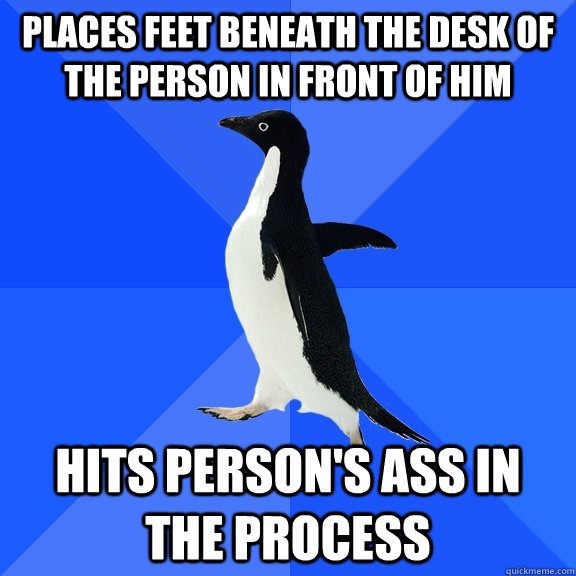 places feet beneath the desk of the person in front of him hits person's ass in the process  Socially Awkward Penguin