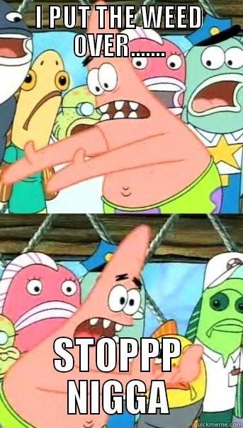 I PUT THE WEED OVER....... STOPPP NIGGA Push it somewhere else Patrick