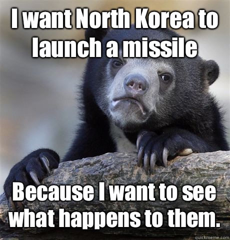 I want North Korea to launch a missile Because I want to see what happens to them.   Confession Bear