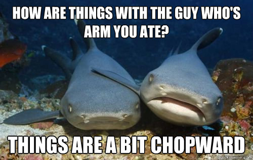 How are things with the guy who's arm you ate? Things are a bit chopward  Compassionate Shark Friend