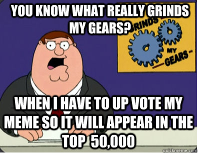 you know what really grinds my gears? when I have to up vote my meme so it will appear in the top  50,000  Grinds my gears