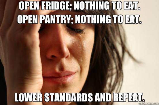 Open fridge; Nothing to eat. Lower standards and repeat. Open pantry; Nothing to eat. - Open fridge; Nothing to eat. Lower standards and repeat. Open pantry; Nothing to eat.  First World Problems